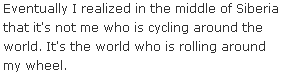 Eventually I realized in the middle of Siberia that it's not me who is cycling around the world. It's the world who is rolling around my wheel.